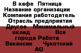 В кафе "Пятница › Название организации ­ Компания-работодатель › Отрасль предприятия ­ Другое › Минимальный оклад ­ 25 000 - Все города Работа » Вакансии   . Чукотский АО